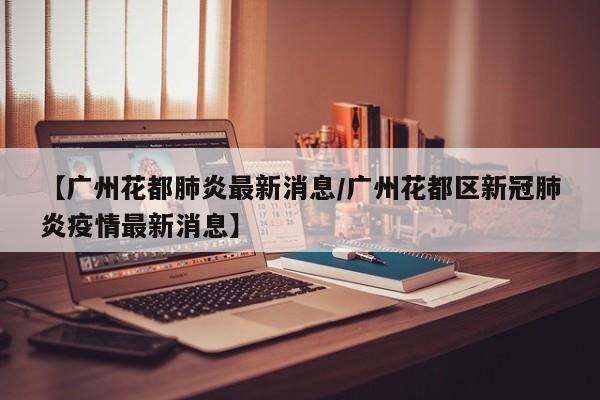 【广州花都肺炎最新消息/广州花都区新冠肺炎疫情最新消息】