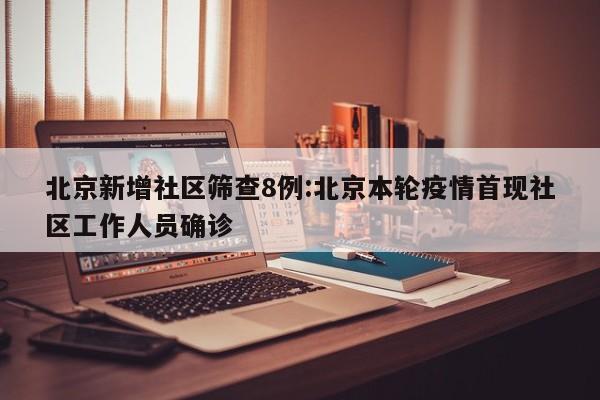 北京新增社区筛查8例:北京本轮疫情首现社区工作人员确诊