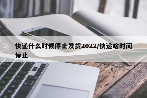 快递什么时候停止发货2022/快递啥时间停止