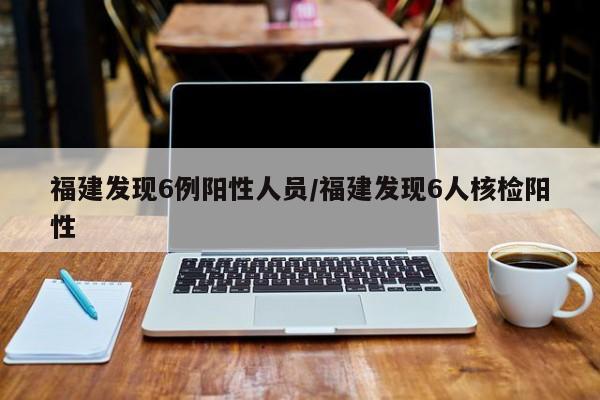 福建发现6例阳性人员/福建发现6人核检阳性