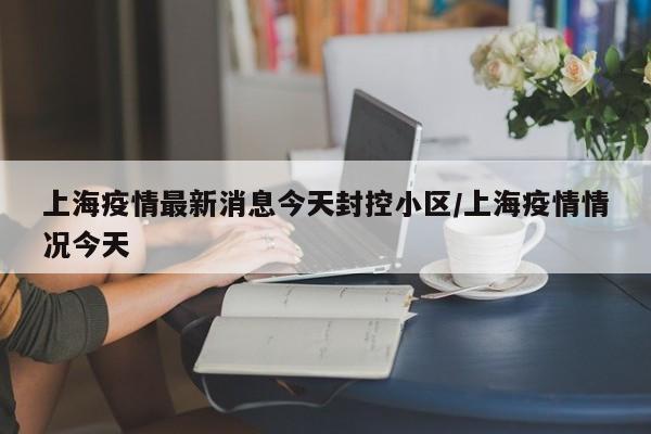 上海疫情最新消息今天封控小区/上海疫情情况今天