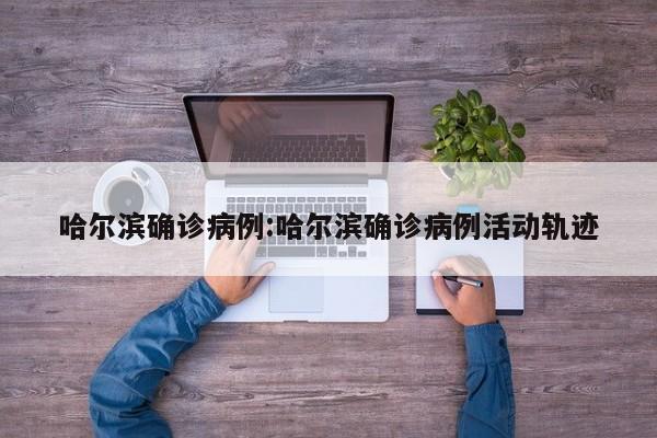 哈尔滨确诊病例:哈尔滨确诊病例活动轨迹
