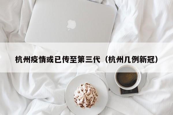 杭州疫情或已传至第三代（杭州几例新冠）