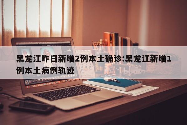 黑龙江昨日新增2例本土确诊:黑龙江新增1例本土病例轨迹