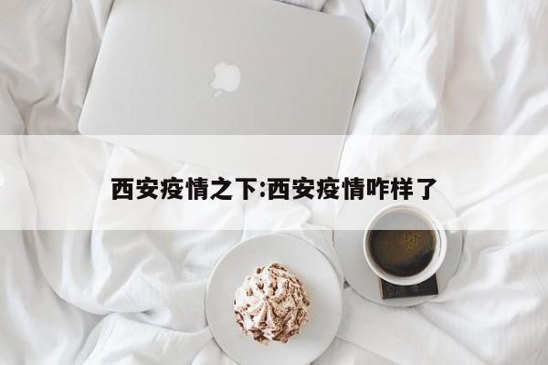 西安疫情之下:西安疫情咋样了