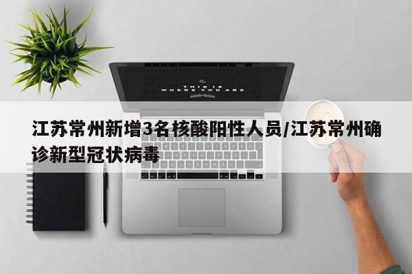 江苏常州新增3名核酸阳性人员/江苏常州确诊新型冠状病毒