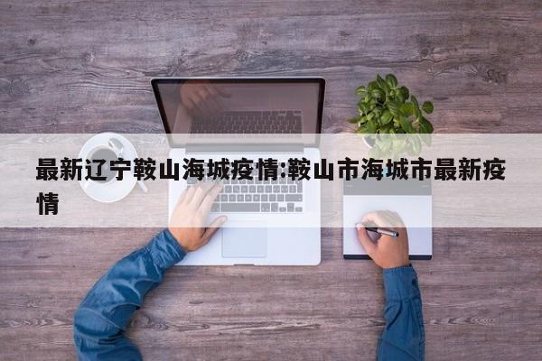 最新辽宁鞍山海城疫情:鞍山市海城市最新疫情