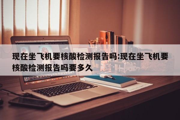 现在坐飞机要核酸检测报告吗:现在坐飞机要核酸检测报告吗要多久