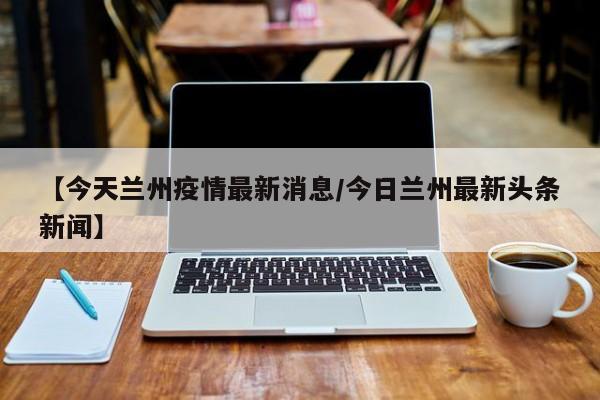 【今天兰州疫情最新消息/今日兰州最新头条新闻】