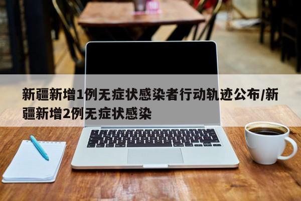 新疆新增1例无症状感染者行动轨迹公布/新疆新增2例无症状感染