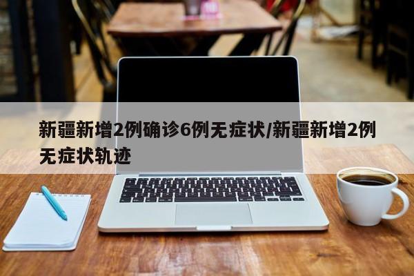 新疆新增2例确诊6例无症状/新疆新增2例无症状轨迹