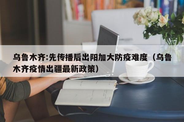 乌鲁木齐:先传播后出阳加大防疫难度（乌鲁木齐疫情出疆最新政策）