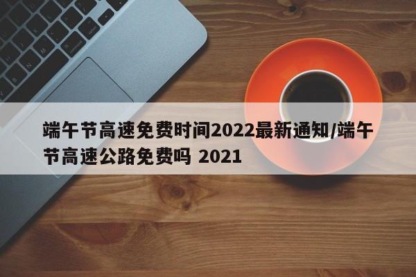端午节高速免费时间2022最新通知/端午节高速公路免费吗 2021