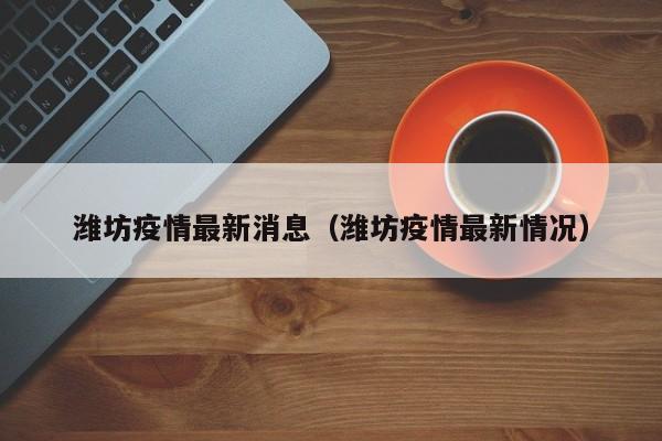 潍坊疫情最新消息（潍坊疫情最新情况）