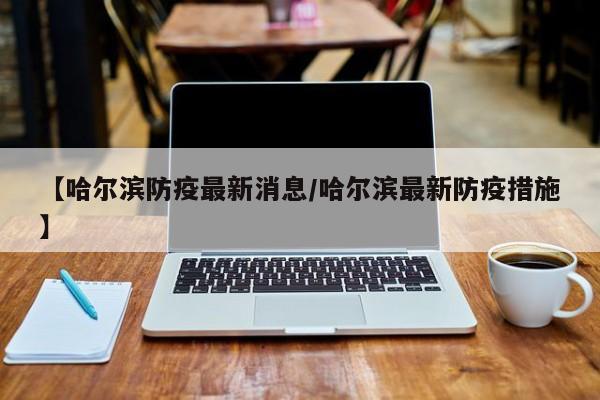 【哈尔滨防疫最新消息/哈尔滨最新防疫措施】