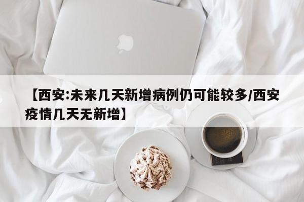【西安:未来几天新增病例仍可能较多/西安疫情几天无新增】
