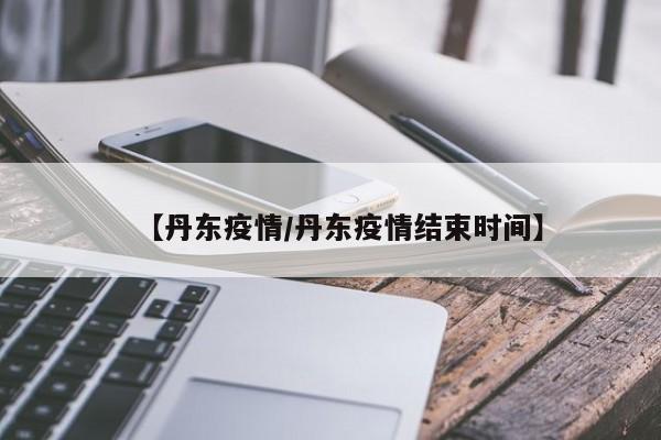 【丹东疫情/丹东疫情结束时间】
