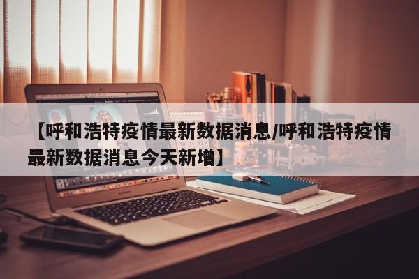 【呼和浩特疫情最新数据消息/呼和浩特疫情最新数据消息今天新增】