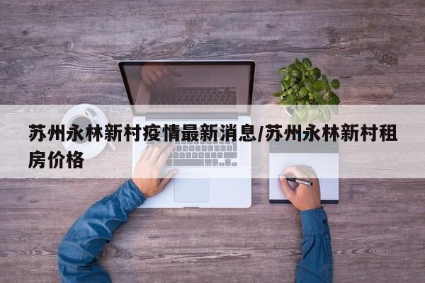 苏州永林新村疫情最新消息/苏州永林新村租房价格