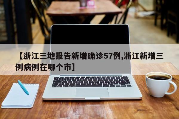 【浙江三地报告新增确诊57例,浙江新增三例病例在哪个市】