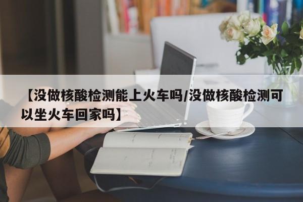 【没做核酸检测能上火车吗/没做核酸检测可以坐火车回家吗】