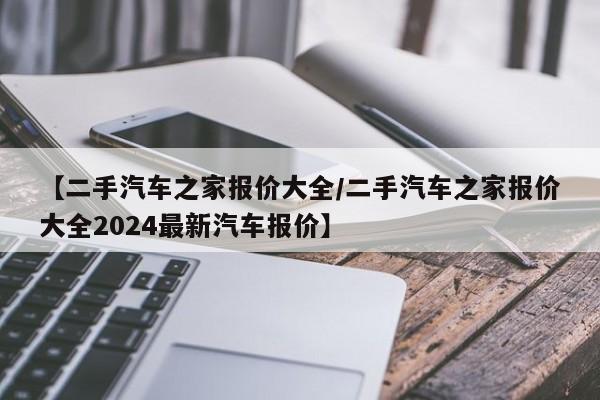 【二手汽车之家报价大全/二手汽车之家报价大全2024最新汽车报价】 【二手汽车之家报价大全/二手汽车之家报价大全2024最新汽车报价】