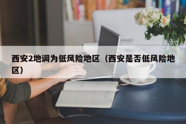西安2地调为低风险地区(西安是否低风险地区) 西安2地调为低风险地区(西安是否低风险地区)