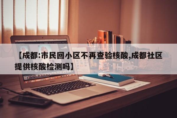 【成都:市民回小区不再查验核酸,成都社区提供核酸检测吗】 【成都:市民回小区不再查验核酸,成都社区提供核酸检测吗】