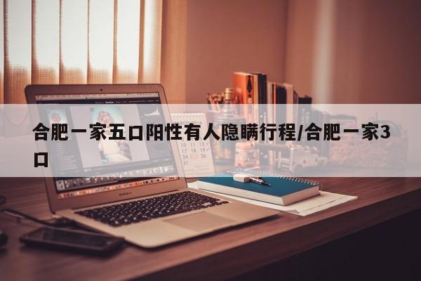 合肥一家五口阳性有人隐瞒行程/合肥一家3口 合肥一家五口阳性有人隐瞒行程/合肥一家3口