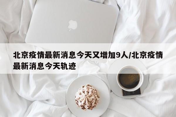 北京疫情最新消息今天又增加9人/北京疫情最新消息今天轨迹 北京疫情最新消息今天又增加9人/北京疫情最新消息今天轨迹