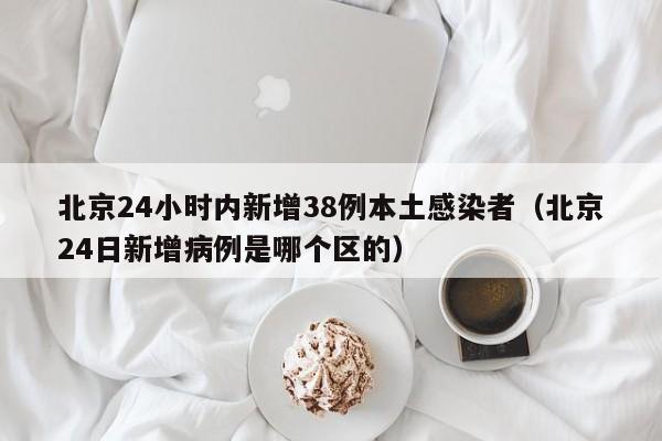 北京24小时内新增38例本土感染者(北京24日新增病例是哪个区的) 北京24小时内新增38例本土感染者(北京24日新增病例是哪个区的)