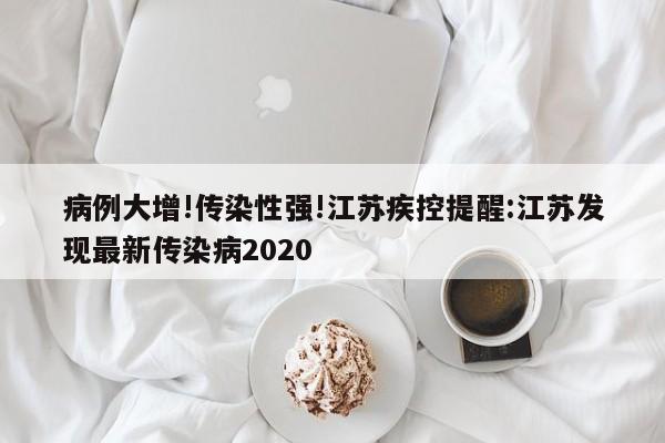 病例大增!传染性强!江苏疾控提醒:江苏发现最新传染病2020 病例大增!传染性强!江苏疾控提醒:江苏发现最新传染病2020