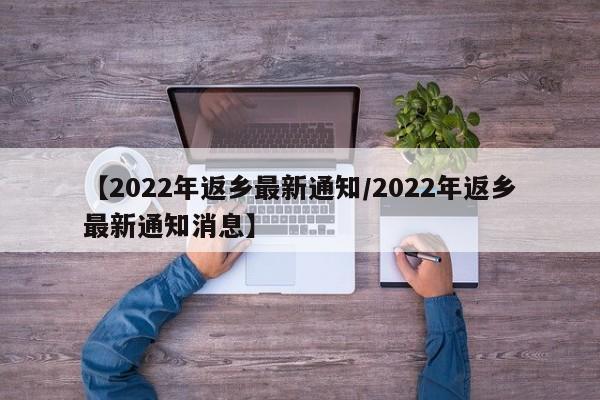 【2022年返乡最新通知/2022年返乡最新通知消息】 【2022年返乡最新通知/2022年返乡最新通知消息】