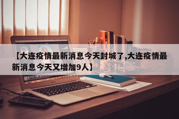 【大连疫情最新消息今天封城了,大连疫情最新消息今天又增加9人】 【大连疫情最新消息今天封城了,大连疫情最新消息今天又增加9人】