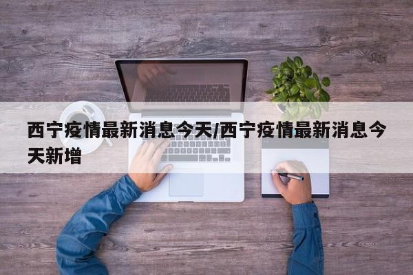 西宁疫情最新消息今天/西宁疫情最新消息今天新增 西宁疫情最新消息今天/西宁疫情最新消息今天新增