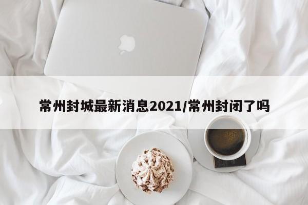 常州封城最新消息2021/常州封闭了吗