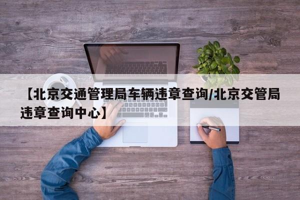 【北京交通管理局车辆违章查询/北京交管局违章查询中心】