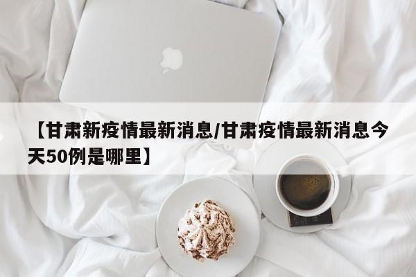 【甘肃新疫情最新消息/甘肃疫情最新消息今天50例是哪里】