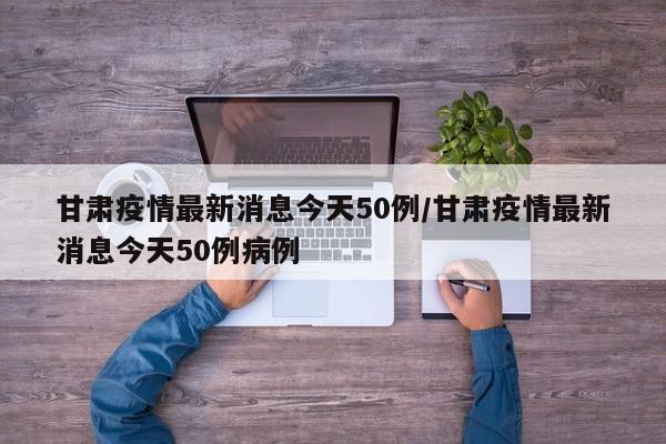 甘肃疫情最新消息今天50例/甘肃疫情最新消息今天50例病例