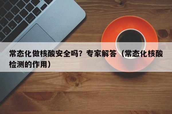常态化做核酸安全吗?专家解答(常态化核酸检测的作用)
