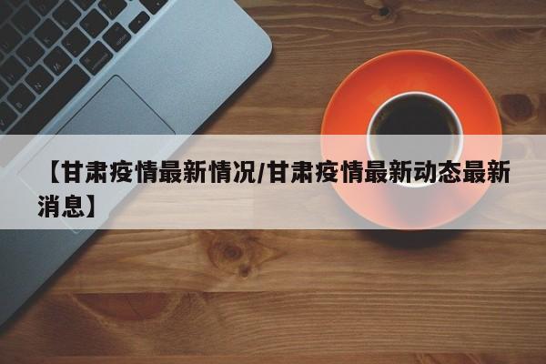 【甘肃疫情最新情况/甘肃疫情最新动态最新消息】