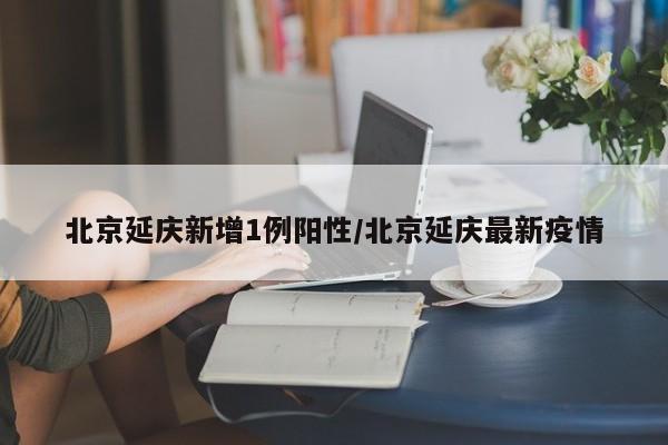北京延庆新增1例阳性/北京延庆最新疫情