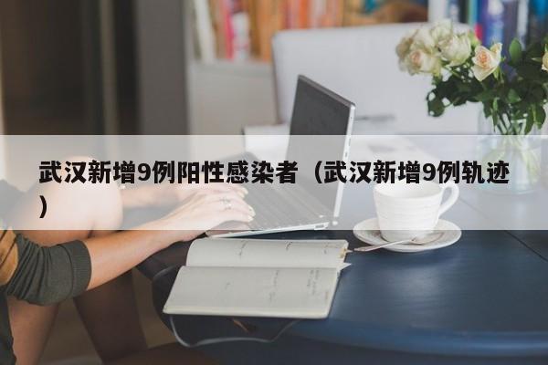 武汉新增9例阳性感染者(武汉新增9例轨迹)