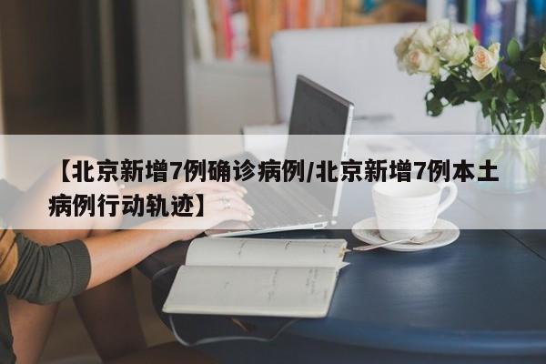 【北京新增7例确诊病例/北京新增7例本土病例行动轨迹】