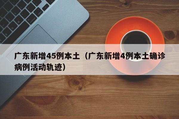 广东新增45例本土(广东新增4例本土确诊病例活动轨迹)