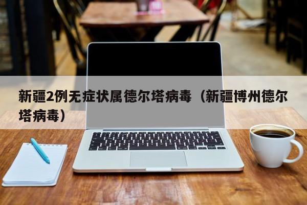 新疆2例无症状属德尔塔病毒(新疆博州德尔塔病毒)