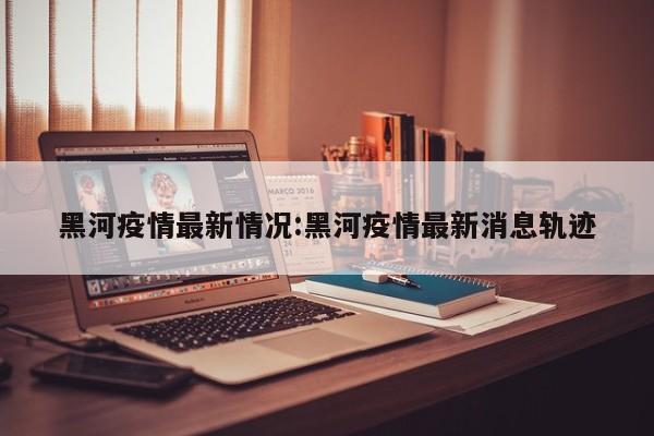 黑河疫情最新情况:黑河疫情最新消息轨迹