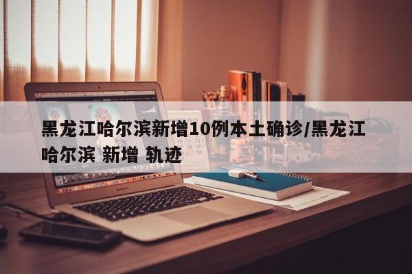 黑龙江哈尔滨新增10例本土确诊/黑龙江 哈尔滨 新增 轨迹