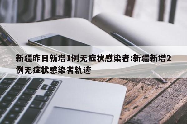新疆昨日新增1例无症状感染者:新疆新增2例无症状感染者轨迹
