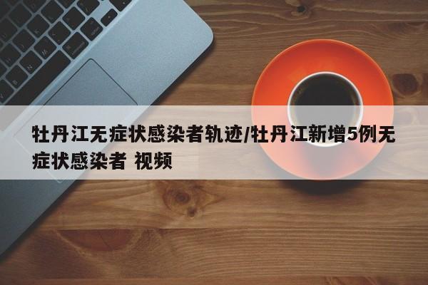 牡丹江无症状感染者轨迹/牡丹江新增5例无症状感染者 视频